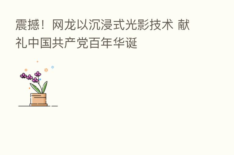 震撼！网龙以沉浸式光影技术 献礼中国共产党百年华诞