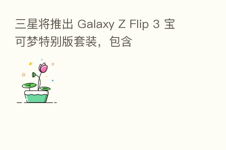 三星将推出 Galaxy Z Flip 3 宝可梦特别版套装，包含