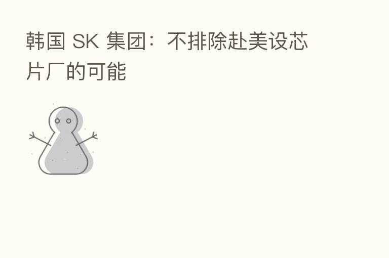 韩国 SK 集团:不排除赴美设芯片厂的可能