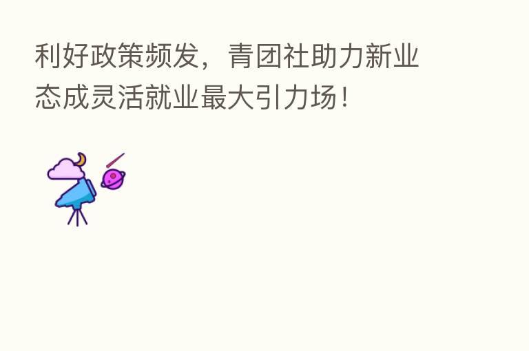 利好政策频发，青团社助力新业态成灵活就业   大引力场！
