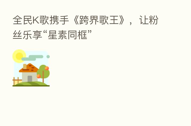 全民K歌携手《跨界歌王》，让粉丝乐享“星素同框”