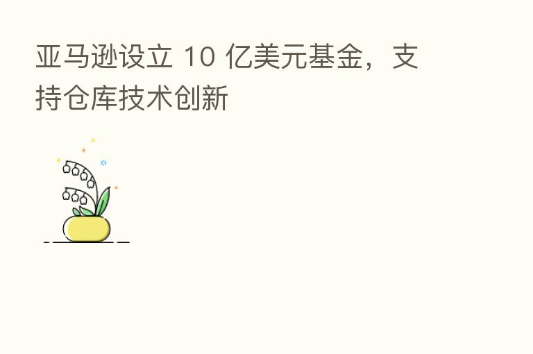 亚马逊设立 10 亿美元基金,支持仓库技术创新