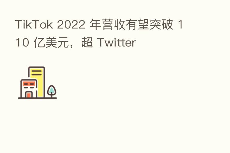 TikTok 2022 年营收有望突破 110 亿美元，超 Twitter