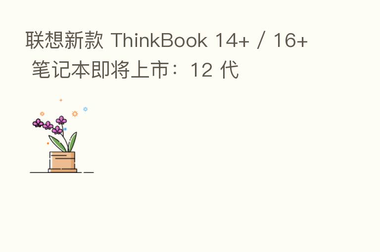 联想新款 ThinkBook 14+ / 16+ 笔记本即将上市：12 代