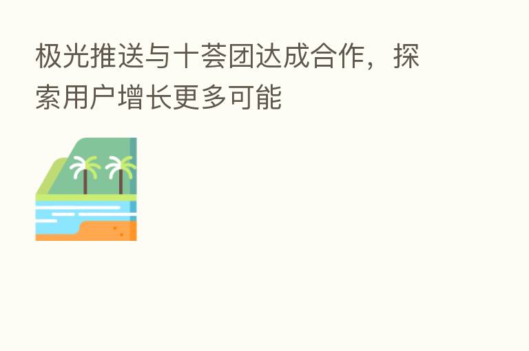 极光推送与十荟团达成合作，探索用户增长更多可能