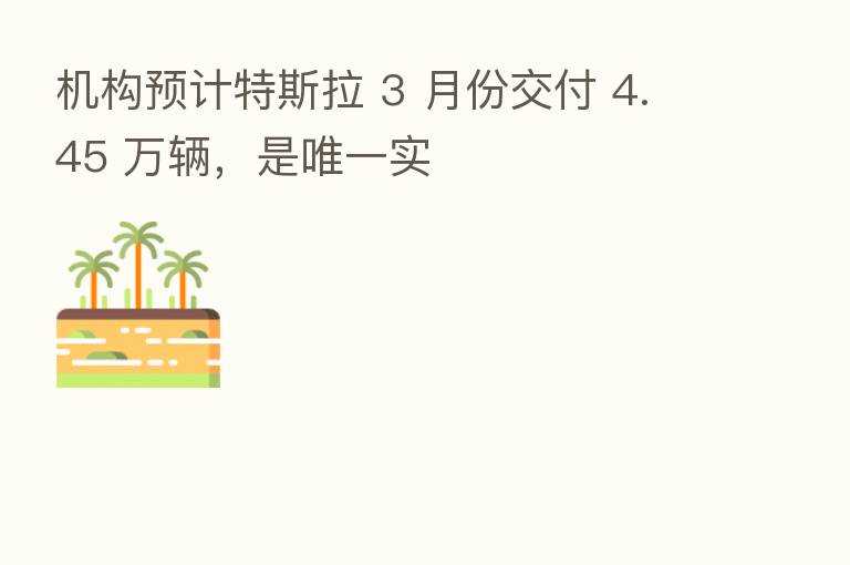 机构预计特斯拉 3 月份交付 4.45 万辆，是唯一实