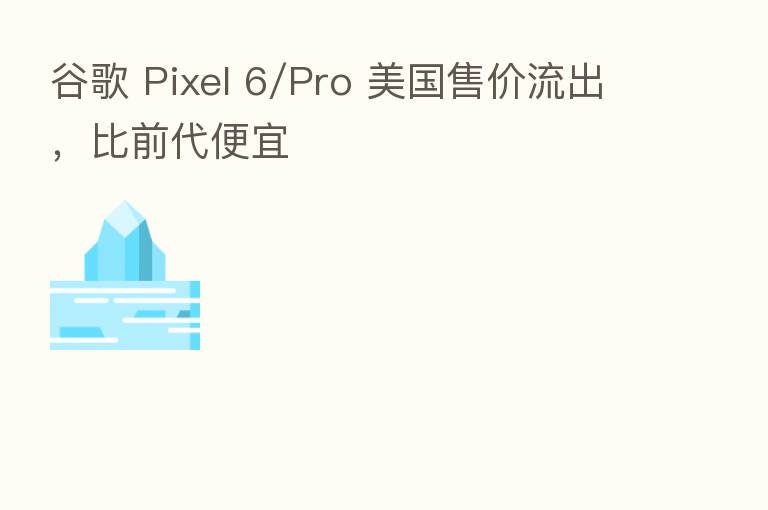 谷歌 Pixel 6/Pro 美国售价流出，比前代便宜