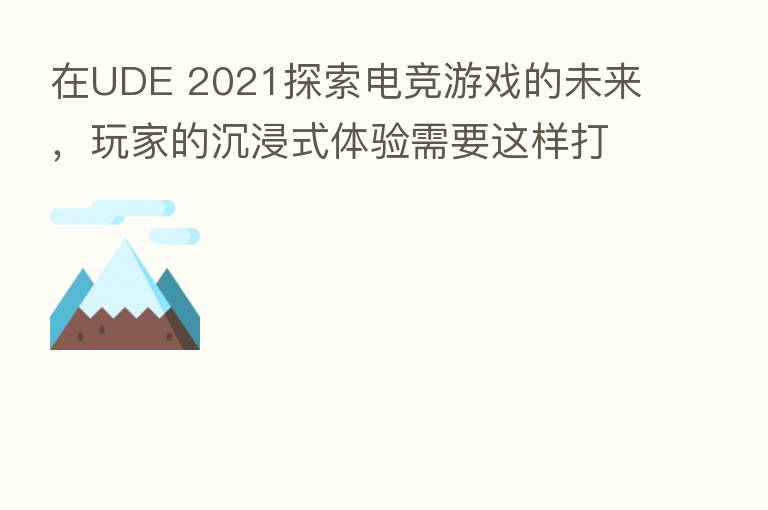 在UDE 2021探索电竞游戏的未来，玩家的沉浸式体验需要这样打造
