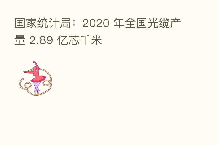 国家统计局:2020 年全国光缆产量 2.89 亿芯千米