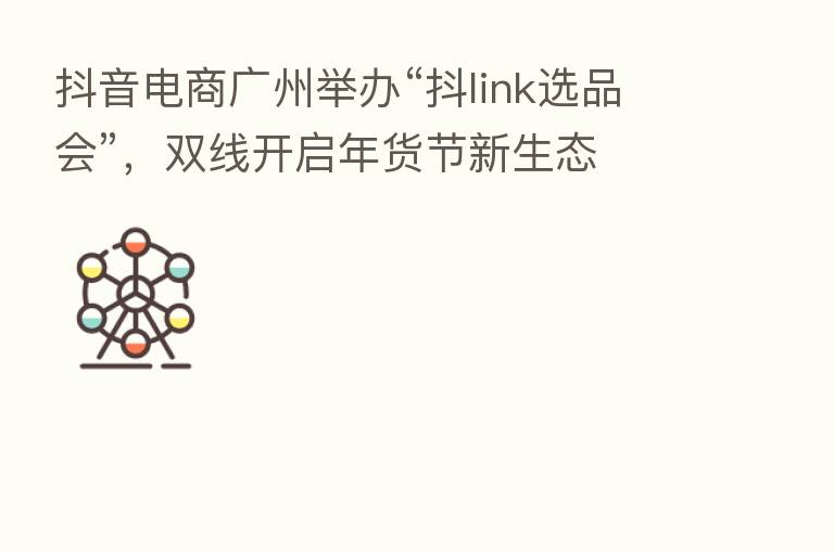 抖音电商广州举办“抖link选品会”，双线开启年货节新生态