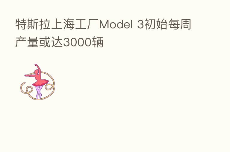 特斯拉上海工厂Model 3初始每周产量或达3000辆