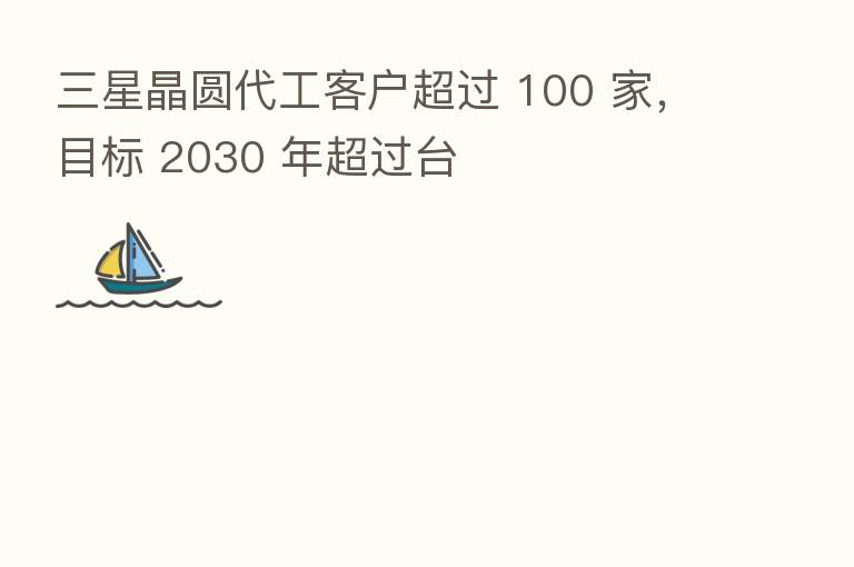 三星晶圆代工客户超过 100 家，目标 2030 年超过台