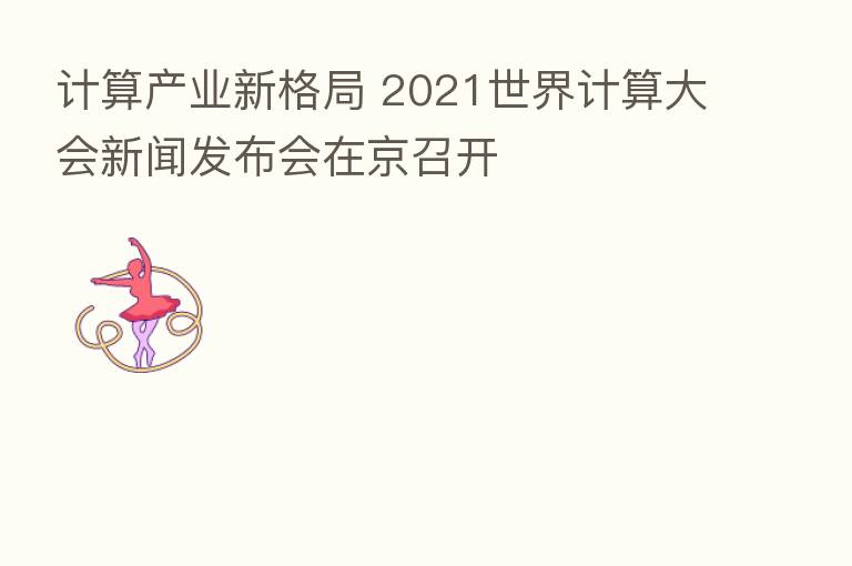 计算产业新格局 2021世界计算大会新闻发布会在京召开