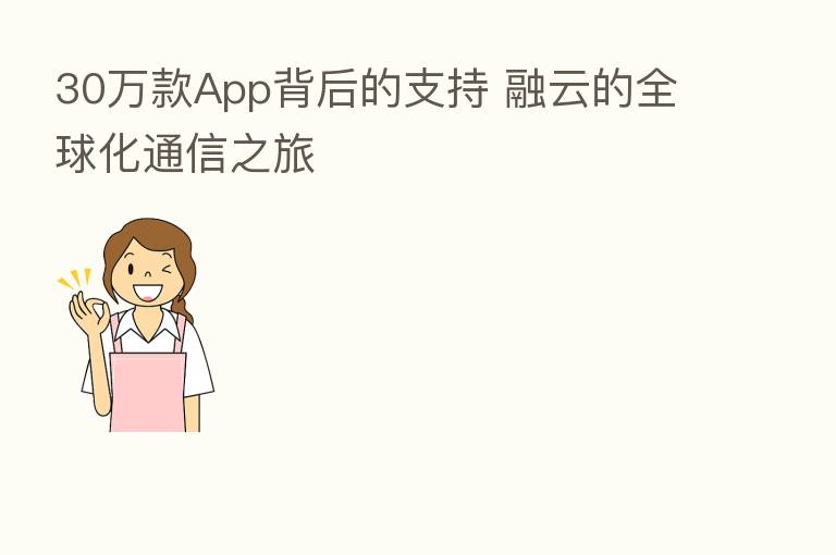 30万款App背后的支持 融云的全球化通信之旅