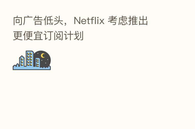 向广告低头,Netflix 考虑推出更便宜订阅计划