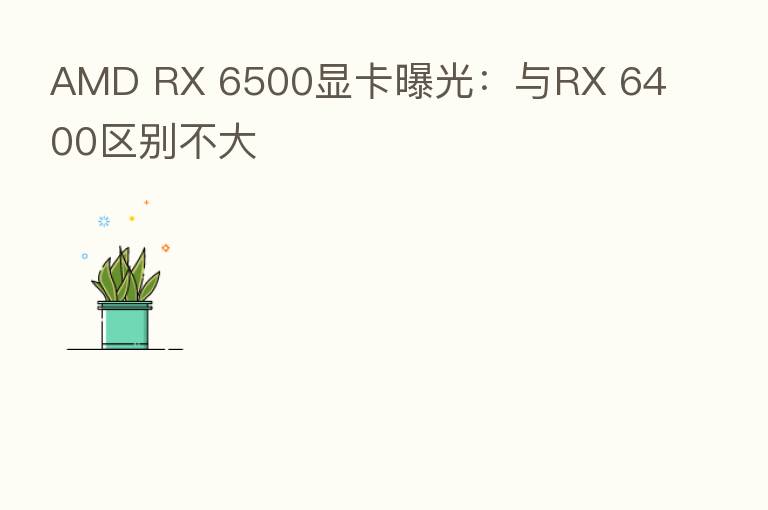AMD RX 6500显卡曝光：与RX 6400区别不大