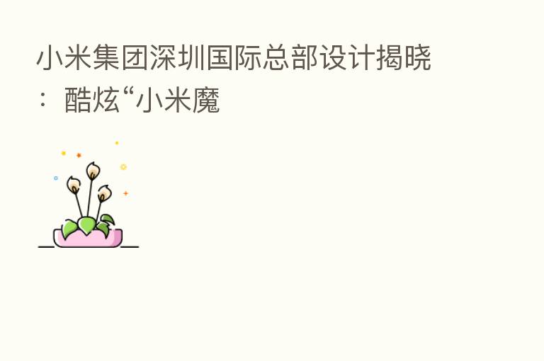 小米集团深圳国际总部设计揭晓：酷炫“小米魔