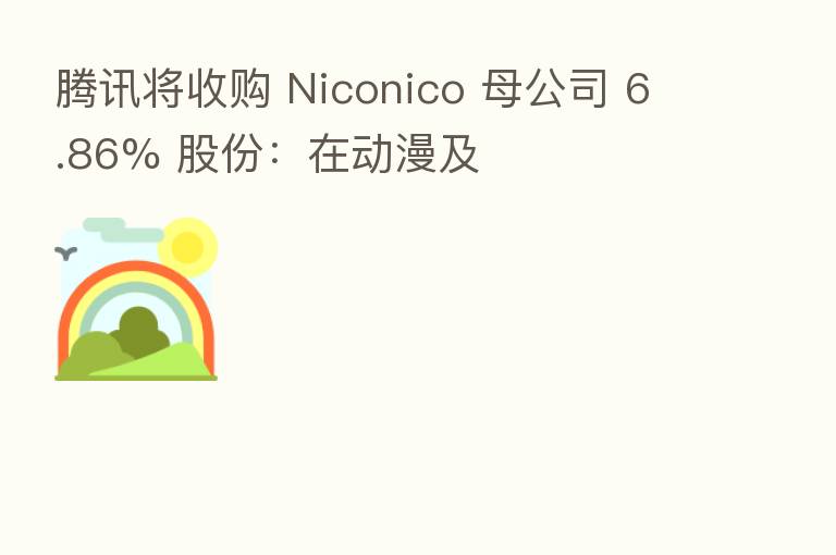腾讯将收购 Niconico 母公司 6.86% 股份:在动漫及