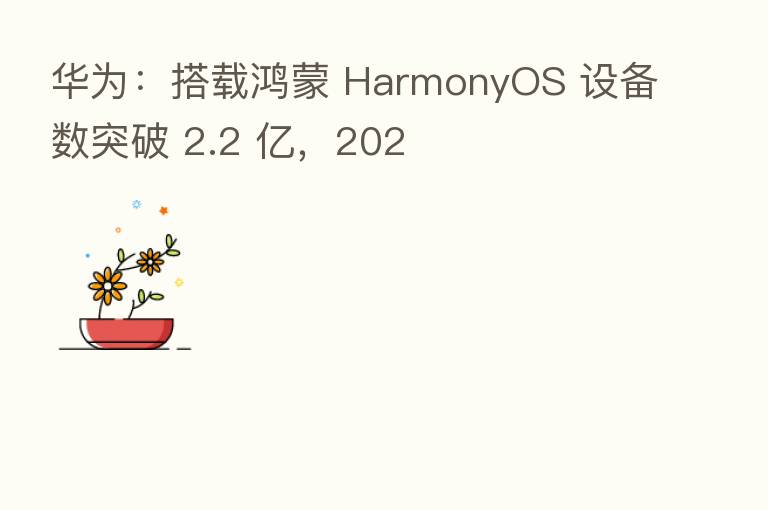 华为:搭载鸿蒙 HarmonyOS 设备数突破 2.2 亿,202