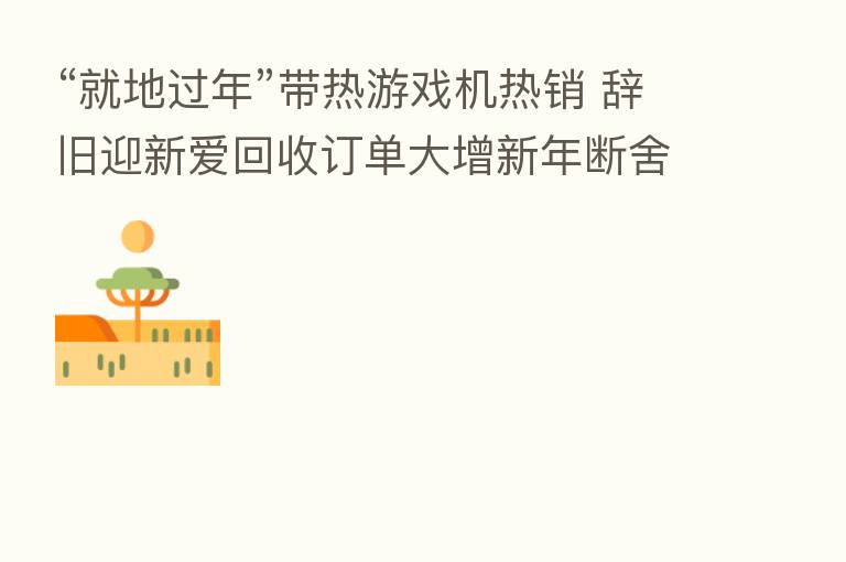 “就地过年”带热游戏机热销 辞旧迎新爱回收订单大增新年断舍离