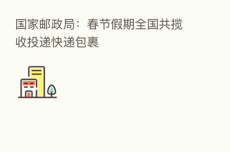 国家邮政局：春节假期全国共揽收投递快递包裹