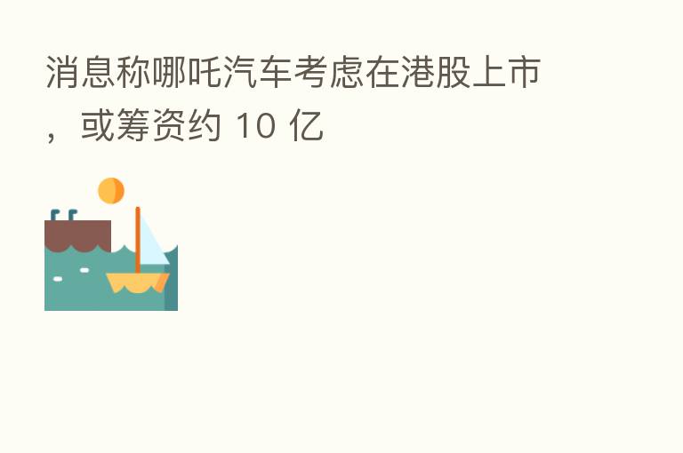 消息称哪吒汽车考虑在港股上市,或筹资约 10 亿
