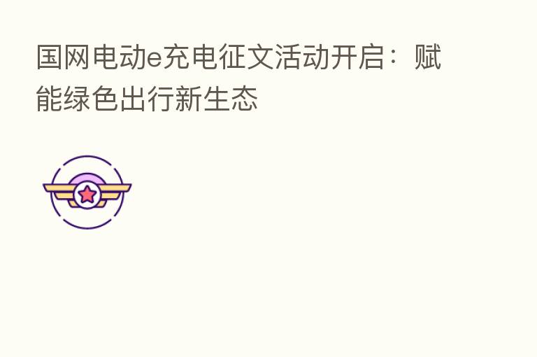 国网电动e充电征文活动开启:赋能绿色出行新生态