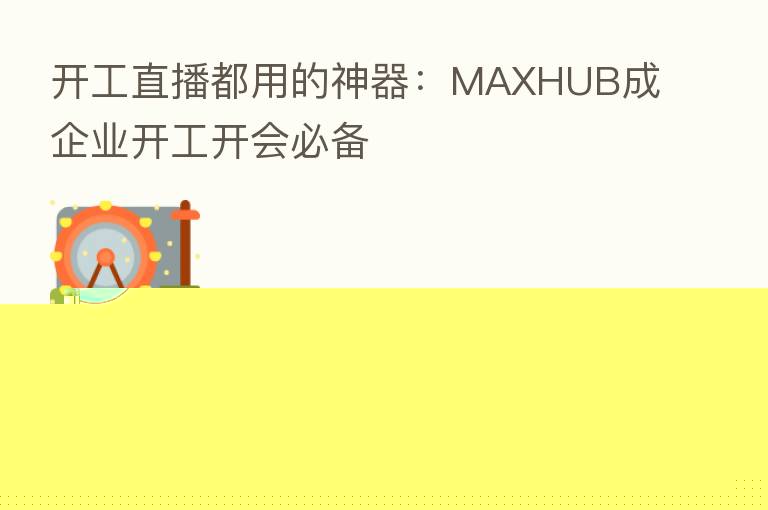 开工直播都用的神器：MAXHUB成企业开工开会必备