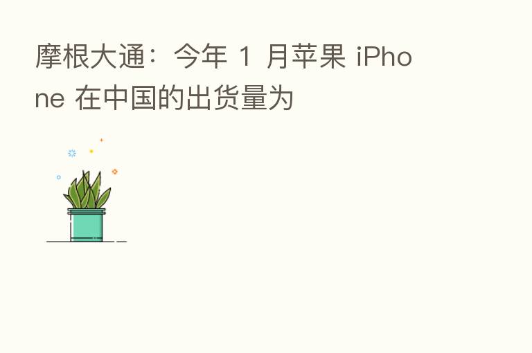 摩根大通:今年 1 月苹果 iPhone 在中国的出货量为