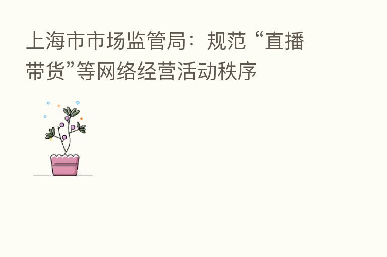 上海市市场监管局:规范 “直播带货”等网络经营活动秩序
