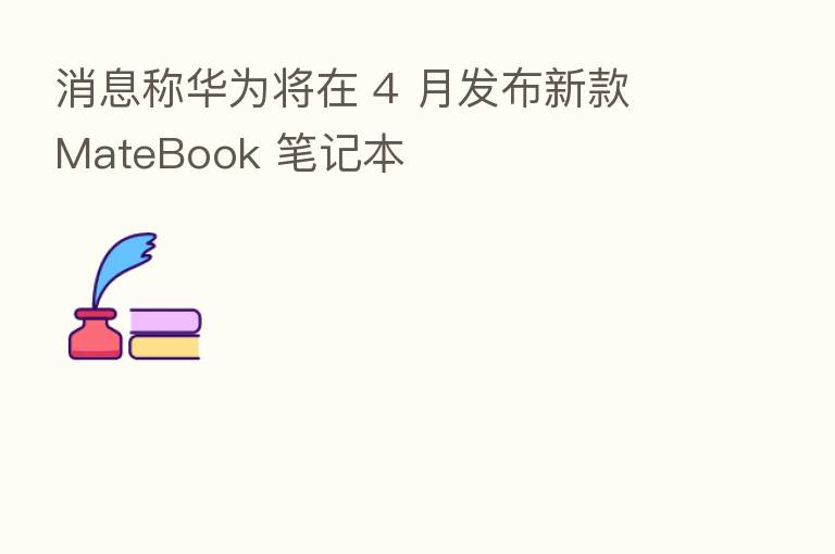 消息称华为将在 4 月发布新款 MateBook 笔记本