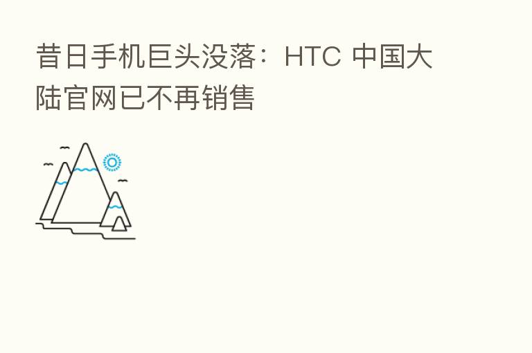 昔日手机巨头没落：HTC 中国大陆官网已不再销售