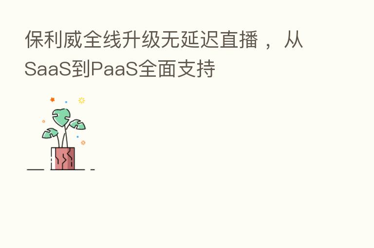 保利威全线升级无延迟直播 ,从SaaS到PaaS全面支持