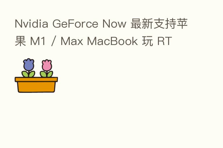Nvidia GeForce Now 新   支持苹果 M1 / Max MacBook 玩 RT