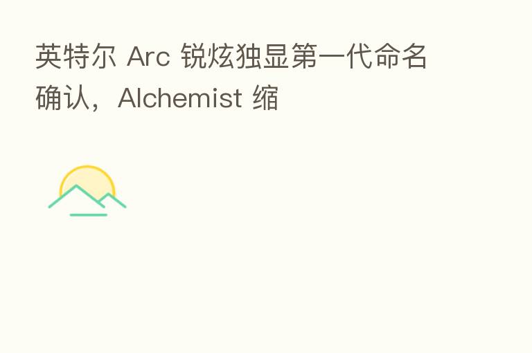 英特尔 Arc 锐炫独显 一代命名确认,Alchemist 缩