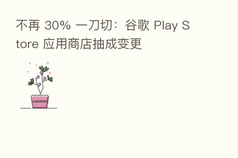 不再 30% 一刀切：谷歌 Play Store 应用商店抽成变更