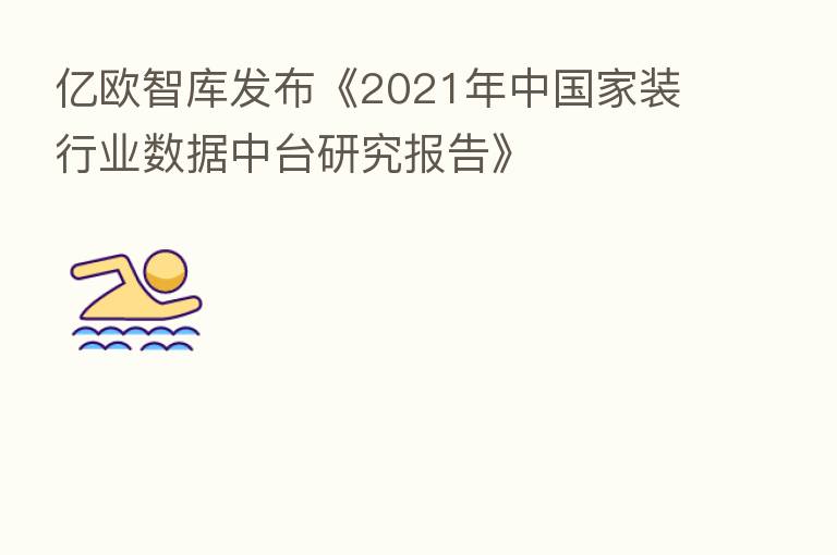 亿欧智库发布《2021年中国家装行业数据中台研究报告》