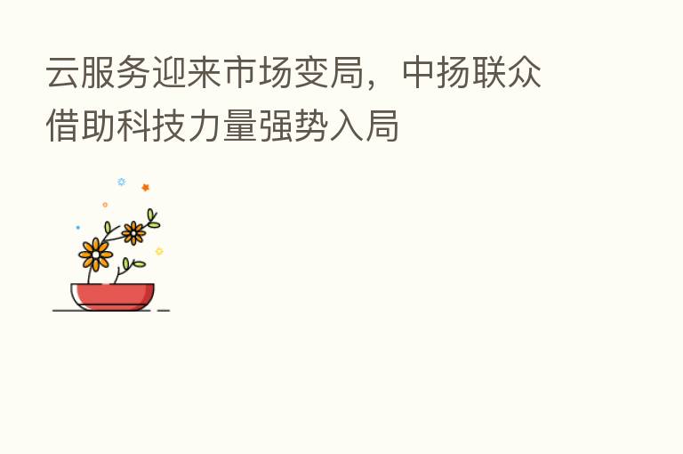 云服务迎来市场变局，中扬联众借助科技力量强势入局