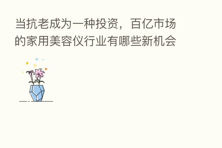 当抗老成为一种投资，百亿市场的家用美容仪行业有哪些新机会？