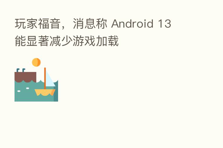 玩家福音,消息称 Android 13 能显著减少游戏加载