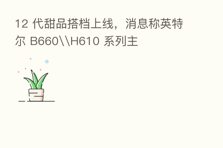 12 代甜品搭档上线，消息称英特尔 B660\H610 系列主