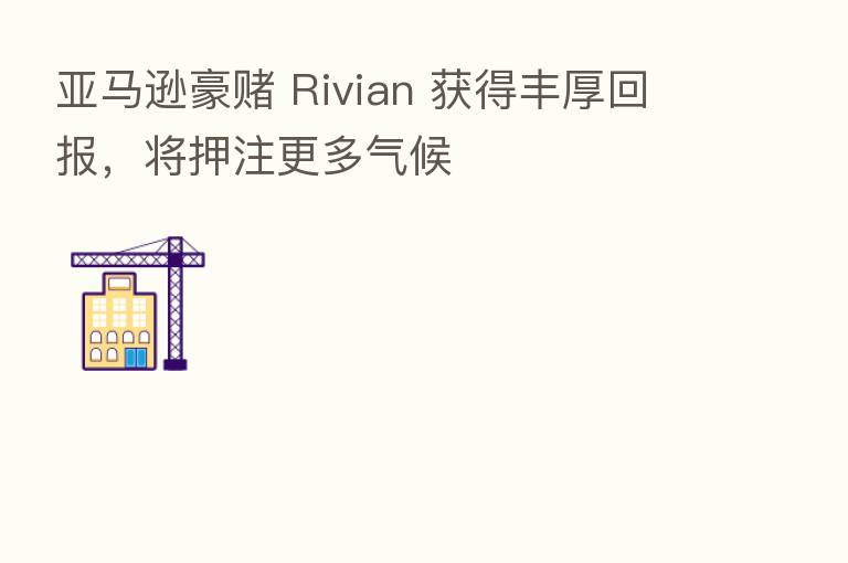 亚马逊豪赌 Rivian 获得丰厚回报，将押注更多气候