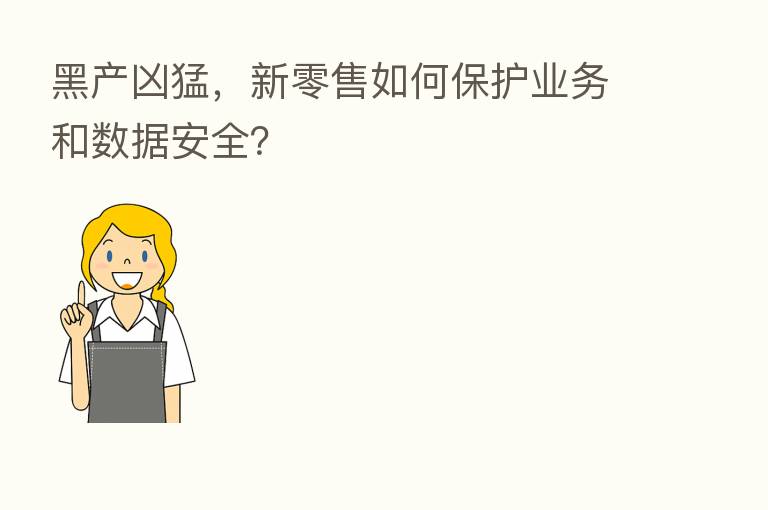 黑产凶猛,新零售如何保护业务和数据安全?