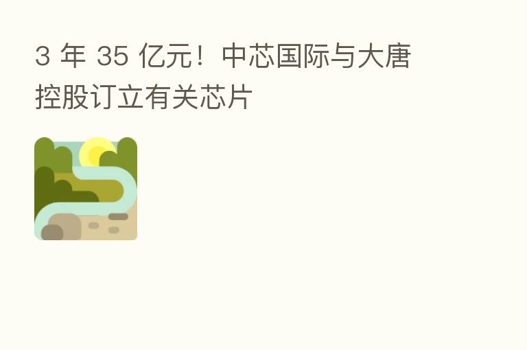 3 年 35 亿元!中芯国际与大唐控股订立有关芯片