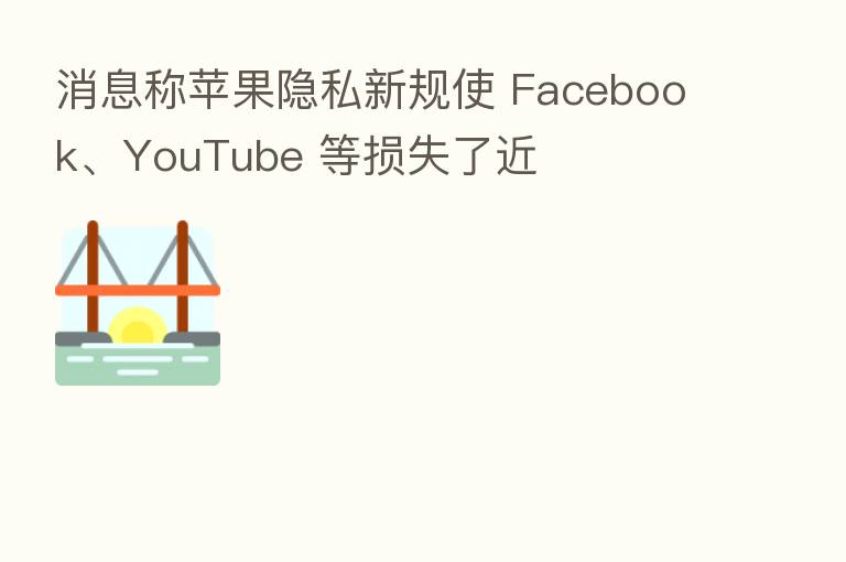 消息称苹果隐私新规使 Facebook、YouTube 等损失了近