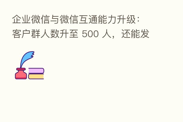 企业微信与微信互通能力升级:客户群人数升至 500 人,还能发红包