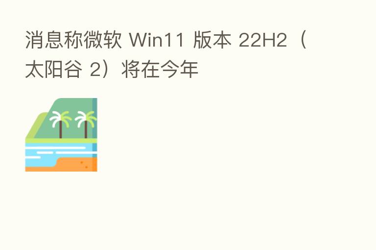 消息称微软 Win11 版本 22H2（太阳谷 2）将在今年