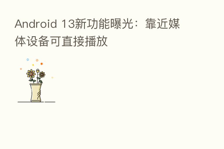 Android 13新功能曝光：靠近媒体设备可直接播放