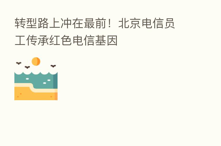 转型路上冲在   前！北京电信员工传承红色电信基因