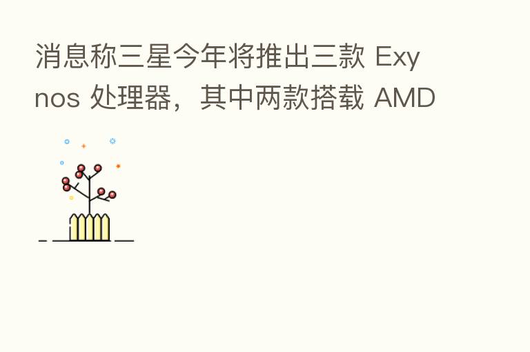 消息称三星今年将推出三款 Exynos 处理器，其中两款搭载 AMD GPU